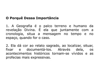 O Porquê Dessa Importância
1. A Geografia é o palco terreno e humano da
revelação Divina. É ela que juntamente com a
cronologia, situa a mensagem no tempo e no
espaço, quando for o caso.
2. Ela dá cor ao relato sagrado, ao localizar, situar,
fixar e documentá-los. Através dela, os
acontecimentos históricos tornam-se vívidos e as
profecias mais expressivas.
 