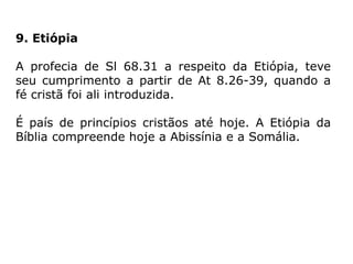 9. Etiópia
A profecia de Sl 68.31 a respeito da Etiópia, teve
seu cumprimento a partir de At 8.26-39, quando a
fé cristã foi ali introduzida.
É país de princípios cristãos até hoje. A Etiópia da
Bíblia compreende hoje a Abissínia e a Somália.
 