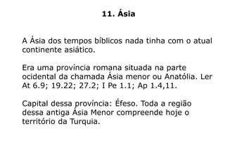 11. Ásia
A Ásia dos tempos bíblicos nada tinha com o atual
continente asiático.
Era uma província romana situada na parte
ocidental da chamada Ásia menor ou Anatólia. Ler
At 6.9; 19.22; 27.2; I Pe 1.1; Ap 1.4,11.
Capital dessa província: Éfeso. Toda a região
dessa antiga Ásia Menor compreende hoje o
território da Turquia.
 