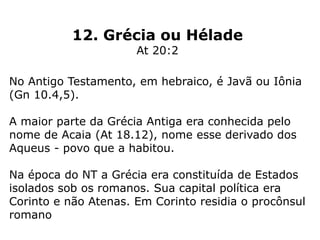 12. Grécia ou Hélade
At 20:2
No Antigo Testamento, em hebraico, é Javã ou Iônia
(Gn 10.4,5).
A maior parte da Grécia Antiga era conhecida pelo
nome de Acaia (At 18.12), nome esse derivado dos
Aqueus - povo que a habitou.
Na época do NT a Grécia era constituída de Estados
isolados sob os romanos. Sua capital política era
Corinto e não Atenas. Em Corinto residia o procônsul
romano
 