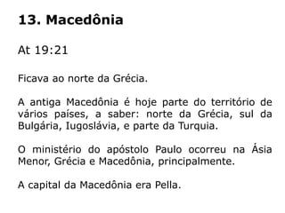 13. Macedônia
At 19:21
Ficava ao norte da Grécia.
A antiga Macedônia é hoje parte do território de
vários países, a saber: norte da Grécia, sul da
Bulgária, Iugoslávia, e parte da Turquia.
O ministério do apóstolo Paulo ocorreu na Ásia
Menor, Grécia e Macedônia, principalmente.
A capital da Macedônia era Pella.
 