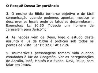 O Porquê Dessa Importância
3. O ensino da Bíblia torna-se objetivo e de fácil
comunicação quando podemos apontar, mostrar e
descrever os locais onde os fatos se desenrolaram.
Exemplos: Lc 10.30 ("descia um homem de
Jerusalém para Jericó");
4. As nações vêm de Deus, logo o estudo deste
assunto à luz da Bíblia é profícuo sob todos os
pontos de vista. Ler Dt 32.8; At 17.26
5. Inumeráveis personagens tomam vida quando
estudados à luz da Geografia. Ver as peregrinações
de Abraão, Jacó, Moisés e o Êxodo, Davi, Paulo, sem
falar em Jesus.
 