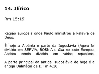 14. Ilírico
Rm 15:19
Região europeia onde Paulo ministrou a Palavra de
Deus.
É hoje a Albânia e parte da Iugoslávia (Agora foi
dividida em SERVIA, BOSNIA e fica no leste Europeu.
Acabou sendo dividida em várias republicas.
A parte principal da antiga Iugoslávia de hoje é a
antiga Dalmácia de II Tm 4.10.
 