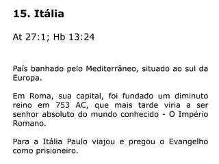 15. Itália
At 27:1; Hb 13:24
País banhado pelo Mediterrâneo, situado ao sul da
Europa.
Em Roma, sua capital, foi fundado um diminuto
reino em 753 AC, que mais tarde viria a ser
senhor absoluto do mundo conhecido - O Império
Romano.
Para a Itália Paulo viajou e pregou o Evangelho
como prisioneiro.
 