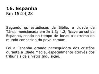 16. Espanha
Rm 15:24,28
Segundo os estudiosos da Bíblia, a cidade de
Társis mencionada em Jn 1.3; 4.2, ficava ao sul da
Espanha, sendo no tempo de Jonas o extremo do
mundo conhecido do povo comum.
Foi a Espanha grande perseguidora dos cristãos
durante a Idade Média, especialmente através dos
tribunais da sinistra Inquisição.
 