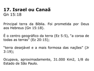 17. Israel ou Canaã
Gn 15:18
Principal terra da Bíblia. Foi prometida por Deus
aos Hebreus (Gn 15:18).
É o centro geográfico da terra (Ez 5:5), “a coroa de
todas as terras” (Ez 20:15);
“terra desejável e a mais formosa das nações” (Jr
3:19);
Ocupava, aproximadamente, 31.000 Km2, 1/8 do
Estado de São Paulo.
 