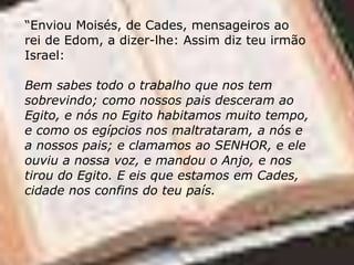 “Enviou Moisés, de Cades, mensageiros ao
rei de Edom, a dizer-lhe: Assim diz teu irmão
Israel:
Bem sabes todo o trabalho que nos tem
sobrevindo; como nossos pais desceram ao
Egito, e nós no Egito habitamos muito tempo,
e como os egípcios nos maltrataram, a nós e
a nossos pais; e clamamos ao SENHOR, e ele
ouviu a nossa voz, e mandou o Anjo, e nos
tirou do Egito. E eis que estamos em Cades,
cidade nos confins do teu país.
 