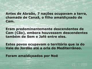 Antes de Abraão, 7 nações ocupavam a terra,
chamada de Canaã, o filho amaldiçoado de
Cam.
Eram predominantemente descendentes de
Cam (Cão), embora houvessem descendentes
também de Sem e Jafé entre eles.
Estes povos ocupavam o território que ia do
Vale do Jordão até a orla do Mediterrâneo.
Foram amaldiçoados por Noé
 
