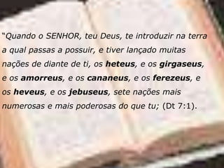 “Quando o SENHOR, teu Deus, te introduzir na terra
a qual passas a possuir, e tiver lançado muitas
nações de diante de ti, os heteus, e os girgaseus,
e os amorreus, e os cananeus, e os ferezeus, e
os heveus, e os jebuseus, sete nações mais
numerosas e mais poderosas do que tu; (Dt 7:1).
 