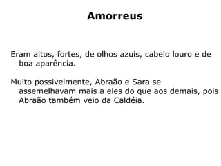 Amorreus
Eram altos, fortes, de olhos azuis, cabelo louro e de
boa aparência.
Muito possivelmente, Abraão e Sara se
assemelhavam mais a eles do que aos demais, pois
Abraão também veio da Caldéia.
 