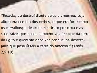 “Todavia, eu destruí diante deles o amorreu, cuja
altura era como a dos cedros, e que era forte como
os carvalhos; e destruí o seu fruto por cima e as
suas raízes por baixo. Também vos fiz subir da terra
do Egito e quarenta anos vos conduzi no deserto,
para que possuísseis a terra do amorreu” (Amós
2,9,10)
 