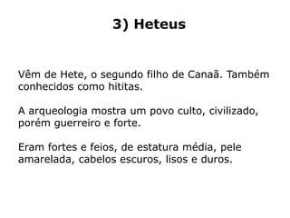 3) Heteus
Vêm de Hete, o segundo filho de Canaã. Também
conhecidos como hititas.
A arqueologia mostra um povo culto, civilizado,
porém guerreiro e forte.
Eram fortes e feios, de estatura média, pele
amarelada, cabelos escuros, lisos e duros.
 