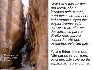Deixa-nos passar pela
tua terra; não o
faremos pelo campo,
nem pelas vinhas, nem
beberemos a água dos
poços; iremos pela
estrada real; não nos
desviaremos para a
direita nem para a
esquerda, até que
passemos pelo teu país.
Porém Edom lhe disse:
Não passarás por mim,
para que não saia eu de
espada ao teu encontro.
Passagem de
Edom, atual
Petra
 