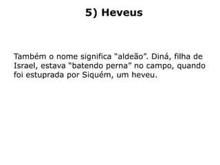 5) Heveus
Também o nome significa “aldeão”. Diná, filha de
Israel, estava “batendo perna” no campo, quando
foi estuprada por Siquém, um heveu.
 