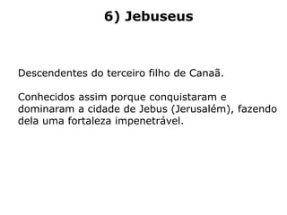 6) Jebuseus
Descendentes do terceiro filho de Canaã.
Conhecidos assim porque conquistaram e
dominaram a cidade de Jebus (Jerusalém), fazendo
dela uma fortaleza impenetrável.
 