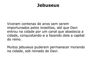 Jebuseus
Viveram centenas de anos sem serem
importunados pelos israelitas, até que Davi
entrou na cidade por um canal que abastecia a
cidade, conquistando-a a fazendo dela a capital
do reino.
Muitos jebuseus puderam permanecer morando
na cidade, sob reinado de Davi.
 
