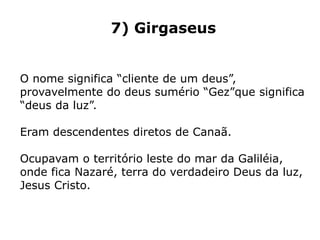 7) Girgaseus
O nome significa “cliente de um deus”,
provavelmente do deus sumério “Gez”que significa
“deus da luz”.
Eram descendentes diretos de Canaã.
Ocupavam o território leste do mar da Galiléia,
onde fica Nazaré, terra do verdadeiro Deus da luz,
Jesus Cristo.
 