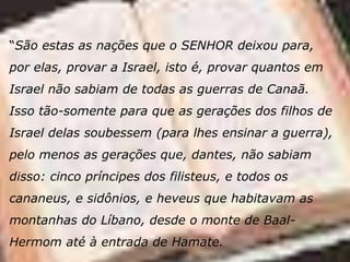 “São estas as nações que o SENHOR deixou para,
por elas, provar a Israel, isto é, provar quantos em
Israel não sabiam de todas as guerras de Canaã.
Isso tão-somente para que as gerações dos filhos de
Israel delas soubessem (para lhes ensinar a guerra),
pelo menos as gerações que, dantes, não sabiam
disso: cinco príncipes dos filisteus, e todos os
cananeus, e sidônios, e heveus que habitavam as
montanhas do Líbano, desde o monte de Baal-
Hermom até à entrada de Hamate.
 