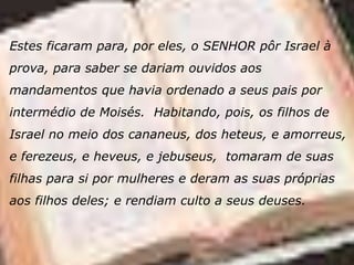 Estes ficaram para, por eles, o SENHOR pôr Israel à
prova, para saber se dariam ouvidos aos
mandamentos que havia ordenado a seus pais por
intermédio de Moisés. Habitando, pois, os filhos de
Israel no meio dos cananeus, dos heteus, e amorreus,
e ferezeus, e heveus, e jebuseus, tomaram de suas
filhas para si por mulheres e deram as suas próprias
aos filhos deles; e rendiam culto a seus deuses.
 