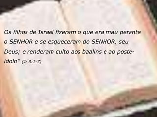 Os filhos de Israel fizeram o que era mau perante
o SENHOR e se esqueceram do SENHOR, seu
Deus; e renderam culto aos baalins e ao poste-
ídolo” (Jz 3:1-7)
 