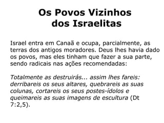 Os Povos Vizinhos
dos Israelitas
Israel entra em Canaã e ocupa, parcialmente, as
terras dos antigos moradores. Deus lhes havia dado
os povos, mas eles tinham que fazer a sua parte,
sendo radicais nas ações recomendadas:
Totalmente as destruirás... assim lhes fareis:
derribareis os seus altares, quebrareis as suas
colunas, cortareis os seus postes-ídolos e
queimareis as suas imagens de escultura (Dt
7:2,5).
 