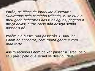 Então, os filhos de Israel lhe disseram:
Subiremos pelo caminho trilhado, e, se eu e o
meu gado bebermos das tuas águas, pagarei o
preço delas; outra coisa não desejo senão
passar a pé.
Porém ele disse: Não passarás. E saiu-lhe
Edom ao encontro, com muita gente e com
mão forte.
Assim recusou Edom deixar passar a Israel pelo
seu país; pelo que Israel se desviou dele.
 