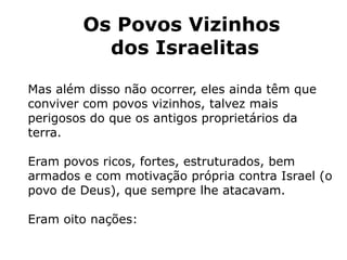Os Povos Vizinhos
dos Israelitas
Mas além disso não ocorrer, eles ainda têm que
conviver com povos vizinhos, talvez mais
perigosos do que os antigos proprietários da
terra.
Eram povos ricos, fortes, estruturados, bem
armados e com motivação própria contra Israel (o
povo de Deus), que sempre lhe atacavam.
Eram oito nações:
 
