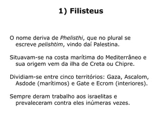1) Filisteus
O nome deriva de Phelisthi, que no plural se
escreve pelishtim, vindo daí Palestina.
Situavam-se na costa marítima do Mediterrâneo e
sua origem vem da ilha de Creta ou Chipre.
Dividiam-se entre cinco territórios: Gaza, Ascalom,
Asdode (marítimos) e Gate e Ecrom (interiores).
Sempre deram trabalho aos israelitas e
prevaleceram contra eles inúmeras vezes.
 