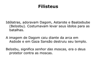 Filisteus
Idólatras, adoravam Dagom, Astarote e Baalzebube
(Belzebu). Costumavam levar seus ídolos para as
batalhas.
A imagem de Dagom caiu diante da arca em
Asdode e em Gaza Sansão destruiu seu templo.
Belzebu, significa senhor das moscas, era o deus
protetor contra as moscas.
 
