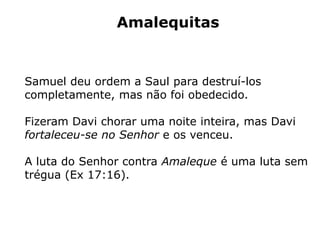 Amalequitas
Samuel deu ordem a Saul para destruí-los
completamente, mas não foi obedecido.
Fizeram Davi chorar uma noite inteira, mas Davi
fortaleceu-se no Senhor e os venceu.
A luta do Senhor contra Amaleque é uma luta sem
trégua (Ex 17:16).
 