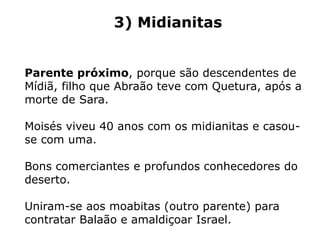 3) Midianitas
Parente próximo, porque são descendentes de
Mídiã, filho que Abraão teve com Quetura, após a
morte de Sara.
Moisés viveu 40 anos com os midianitas e casou-
se com uma.
Bons comerciantes e profundos conhecedores do
deserto.
Uniram-se aos moabitas (outro parente) para
contratar Balaão e amaldiçoar Israel.
 