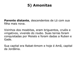 5) Amonitas
Parente distante, descendentes de Ló com sua
filha mais nova.
Vizinhos dos moabitas, eram briguentos, cruéis e
vingativos, vivendo do roubo. Suas terras foram
conquistadas por Moisés e foram dadas a Ruben e
Gade.
Sua capital era Rabat-Amom e hoje é Amã, capital
da Jordânia.
 