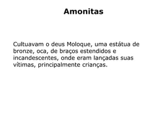 Amonitas
Cultuavam o deus Moloque, uma estátua de
bronze, oca, de braços estendidos e
incandescentes, onde eram lançadas suas
vítimas, principalmente crianças.
 
