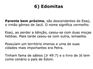 6) Edomitas
Parente bem próximo, são descendentes de Esaú,
o irmão gêmeo de Jacó. O nome significa vermelho.
Esaú, ao perder a bênção, casou-se com duas moças
hetéias. Mais tarde casou-se com outra, ismaelita.
Possuíam um território imenso e uma de suas
cidades mais importantes era Petra.
Tinham fama de sábios (Jr 49:7) e o livro de Jó tem
como cenário o país de Edom.
 