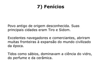 7) Fenícios
Povo antigo de origem desconhecida. Suas
principais cidades eram Tiro e Sidom.
Excelentes navegadores e comerciantes, abriram
muitas fronteiras à expansão do mundo civilizado
da época.
Tidos como sábios, dominavam a ciência do vidro,
do perfume e da cerâmica.
 