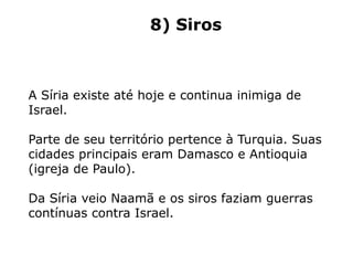 8) Siros
A Síria existe até hoje e continua inimiga de
Israel.
Parte de seu território pertence à Turquia. Suas
cidades principais eram Damasco e Antioquia
(igreja de Paulo).
Da Síria veio Naamã e os siros faziam guerras
contínuas contra Israel.
 