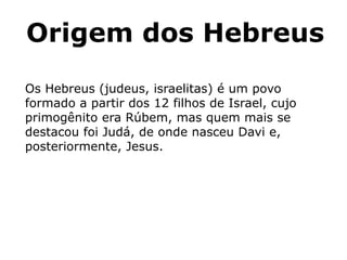 Origem dos Hebreus
Os Hebreus (judeus, israelitas) é um povo
formado a partir dos 12 filhos de Israel, cujo
primogênito era Rúbem, mas quem mais se
destacou foi Judá, de onde nasceu Davi e,
posteriormente, Jesus.
 