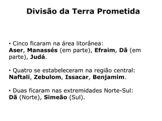 Divisão da Terra Prometida
• Cinco ficaram na área litorânea:
Aser, Manassés (em parte), Efraim, Dã (em
parte), Judá.
• Quatro se estabeleceram na região central:
Naftali, Zebulom, Issacar, Benjamim.
• Duas ficaram nas extremidades Norte-Sul:
Dã (Norte), Simeão (Sul).
 