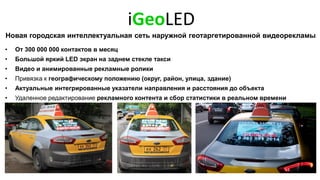 iGeoLED
Новая городская интеллектуальная сеть наружной геотаргетированной видеорекламы
• От 300 000 000 контактов в месяц
• Большой яркий LED экран на заднем стекле такси
• Видео и анимированные рекламные ролики
• Привязка к географическому положению (округ, район, улица, здание)
• Актуальные интегрированные указатели направления и расстояния до объекта
• Удаленное редактирование рекламного контента и сбор статистики в реальном времени
 