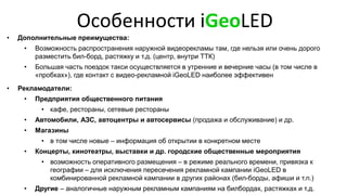 Особенности iGeoLED
• Дополнительные преимущества:
• Возможность распространения наружной видеорекламы там, где нельзя или очень дорого
разместить бил-борд, растяжку и т.д. (центр, внутри ТТК)
• Большая часть поездок такси осуществляется в утренние и вечерние часы (в том числе в
«пробках»), где контакт с видео-рекламной iGeoLED наиболее эффективен
• Рекламодатели:
• Предприятия общественного питания
• кафе, рестораны, сетевые рестораны
• Автомобили, АЗС, автоцентры и автосервисы (продажа и обслуживание) и др.
• Магазины
• в том числе новые – информация об открытии в конкретном месте
• Концерты, кинотеатры, выставки и др. городские общественные мероприятия
• возможность оперативного размещения – в режиме реального времени, привязка к
географии – для исключения пересечения рекламной кампании iGeoLED в
комбинированной рекламной кампании в других районах (бил-борды, афиши и т.п.)
• Другие – аналогичные наружным рекламным кампаниям на билбордах, растяжках и т.д.
 