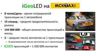 iGeoLED на
• 8 часов/день - время непрерывной
трансляции на 1 автомобиле
• 15 секунд – средняя продолжительность
ролика
• 144 000 000 - общее количество трансляций в
месяц
• 2 – среднее число контактов на 1 трансляцию
– 8 максимальное число контактов на 1 трансляцию
• 0,52% трансляций = 1 500 000 контактов
 