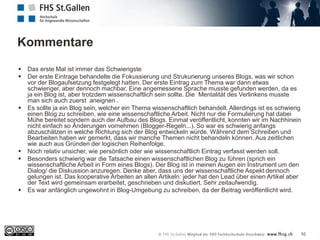 Kommentare
10
 Das erste Mal ist immer das Schwierigste
 Der erste Eintrage behandelte die Fokussierung und Strukurierung unseres Blogs, was wir schon
vor der Blogaufsetzung festgelegt hatten. Der erste Eintrag zum Thema war dann etwas
schwieriger, aber dennoch machbar. Eine angemessene Sprache musste gefunden werden, da es
ja ein Blog ist, aber trotzdem wissenschaftlich sein sollte. Die Mentalität des Verlinkens musste
man sich auch zuerst aneignen .
 Es sollte ja ein Blog sein, welcher ein Thema wissenschaftlich behandelt. Allerdings ist es schwierig
einen Blog zu schreiben, wie eine wissenschaftliche Arbeit. Nicht nur die Formulierung hat dabei
Mühe bereitet sondern auch der Aufbau des Blogs. Einmal veröffentlicht, konnten wir im Nachhinein
nicht einfach so Ãnderungen vornehmen (Blogger-Regeln...). So war es schwierig anfangs
abzuschätzen in welche Richtung sich der Blog entwickeln würde. Während dem Schreiben und
Bearbeiten haben wir gemerkt, dass wir manche Themen nicht behandeln können. Aus zeitlichen
wie auch aus Gründen der logischen Reihenfolge.
 Noch relativ unsicher, wie persönlich oder wie wissenschaftlich Eintrag verfasst werden soll.
 Besonders schwierig war die Tatsache einen wissenschaftlichen Blog zu führen (sprich ein
wissenschaftliche Arbeit in Form eines Blogs). Der Blog ist in meinen Augen ein Instrument um den
Dialog/ die Diskussion anzuregen. Denke aber, dass uns der wissenschaftliche Aspekt dennoch
gelungen ist. Das kooperative Arbeiten an allen Artikeln: jeder hat den Lead über einen Artikel aber
der Text wird gemeinsam erarbeitet, geschrieben und diskutiert. Sehr zeitaufwendig.
 Es war anfänglich ungewohnt in Blog-Umgebung zu schreiben, da der Beitrag veröffentlicht wird.
 