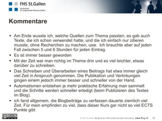 Kommentare
13
 Am Ende wusste ich, welche Quellen zum Thema passten, es gab auch
Texte, die ich schon verwendet hatte, und die ich einfach nur zitieren
musste, ohne Recherchen zu machen, usw. Ich brauchte aber auf jeden
Fall zwischen 5 und 6 Stunden für jeden Eintrag.
 Es ist immer besser geworden
 Mit der Zeit war man richtig im Thema drin und es viel leichter, etwas
darüber zu schreiben.
 Das Schreiben und Überarbeiten eines Beitrags hat etwa immer gleich
viel Zeit in Anspruch genommen. Die Publikation und Verlinkungen
gingen einem jedoch immer besser und schneller von der Hand.
 Automatismen entstehen je mehr praktische Erfahrung man sammelt
und die Schritte werden schneller erledigt (beim Publizieren des Textes
im Blog).
 ich fand allgemein, die Blogbeiträge zu verfassen dauerte ziemlich viel
Zeit. Für mein empfinden zu viel, dass dieser Kurs gar nicht so viel ECTS
Punkte gibt
 