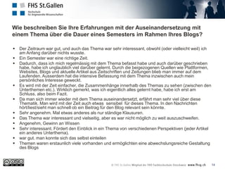 Wie beschreiben Sie Ihre Erfahrungen mit der Auseinandersetzung mit
einem Thema über die Dauer eines Semesters im Rahmen Ihres Blogs?
14
 Der Zeitraum war gut, und auch das Thema war sehr interessant, obwohl (oder vielleicht weil) ich
am Anfang darüber nichts wusste.
 Ein Semester war eine richtige Zeit.
 Dadurch, dass ich mich regelmässig mit dem Thema befasst habe und auch darüber geschrieben
habe, habe ich unglaublich viel darüber gelernt. Durch die beigezogenen Quellen wie Plattformen,
Websites, Blogs und aktuelle Artikel aus Zeitschriften und Zeitungen blieb man immer auf dem
Laufenden. Ausserdem hat die intensive Befassung mit dem Thema inzwischen auch mein
persönliches Interesse geweckt.
 Es wird mit der Zeit einfacher, die Zusammenhänge innerhalb des Themas zu sehen (zwischen den
Unterthemen etc.). Wirklich gemerkt, was ich eigentlich alles gelernt habe, habe ich erst am
Schluss, also beim Fazit.
 Da man sich immer wieder mit dem Thema auseinandersetzt, erfährt man sehr viel über diese
Thematik. Man wird mit der Zeit auch etwas sensibel für dieses Thema. In den Nachrichten
hört/liest/sieht man schnell ob ein Beitrag für den Blog relevant sein könnte.
 Sehr angenehm. Mal etwas anderes als nur ständige Klausuren.
 Das Thema war interessant und vielseitig, aber es war nicht möglich zu weit auszuschweifen.
 Angenehm, Gewinn an Wissen
 Sehr interessant. Fördert den Einblick in ein Thema von verschiedenen Perspektiven (jeder Artikel
ein anderes Unterthema).
 war gut. man konnte sich das selbst einteilen
 Themen waren erstaunlich viele vorhanden und ermöglichten eine abwechslungsreiche Gestaltung
des Blogs
 