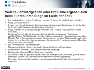 Welche Schwierigkeiten oder Probleme ergaben sich
beim Führen Ihres Blogs im Laufe der Zeit?
15
 Am Ende hatte ich einige Probleme, um neue Themen für die Beiträge zu finden...
 Neue Quelle zu finden.
 Es war manchmal schwierig, Beiträge regelmässig zu veröffentlichen, da oft die Zeit
fehlte, um jede Woche einen Beitrag zu schreiben.
 Neue Themen für die Blogbeiträge zu finden (die Theorie war ziemlich schnell
diskutiert).
 Zeitmanagement: Wir haben versucht jede Woche mindestens 1 Beitrag zu
veröffentlichen. Die Recherche, der Schreibprozess und die Überarbeitung hat jedes
Mal viel Zeit in Anspruch genommen. Da wir auch in anderen Fächern sehr viel zu tun
hatten, ist uns dies nicht immer gelungen. Schlussendlich haben wir unsere Deadline
jedoch sehr gut gemeistert.
 Die Übersicht der Quellenangaben
 Themen zu finden, die sich gut in die Gesamtstruktur einfügen lassen
 Selektion der Themen, Grad der persönlichen Meinung
 Zeitplan einhalten und Blog fristgerecht beenden.
 das Thema, das wir gewählt haben, war sehr weit gefächert, wir hätte gut viel mehr
schreiben können. wir haben uns schlussendlich etwas eingegrenzt.
 Den roten Faden nicht zu verlieren, gewisse Aspekte des Inhalts nicht doppelt zu
erwähnen
 