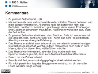 Kommentare
18
 Zu grosser Zeitaufwand... (3)
 Ich werde mich zwar wahrscheinlich weiter mit dem Thema befassen und
mich darüber informieren. Allerdings habe ich persönlich nicht das
Bedürfnis, darüber zu schreiben, geschweige denn, meine Erfahrungen
und Gedanken jemandem mitzuteilen. Ausserdem würde mir dazu auch
die Zeit fehlen
 Zu grosser Zeitaufwand während dem Studium. Falls ich wieder einmal
ein Blog schreibe, dann eher über ein Thema aus dem Freizeitbereich.
Allerdings war es eine gute Erfahrung.
 Das Thema an sich ist zwar schon ok und vor allem in unserer heutigen
Informationsgesellschaft wichtig, jedoch motiviert es mich nicht in dem
Masse, dass ich diesen Blog weiterführen möchte.
 Das Thema war interessant, aber der Blog wurde mehr ein
Speichermedium genutzt, denn zum Austausch mit den Mitschülern.
 Sofern mir die Zeit es erlaubt.
 Braucht viel Zeit, muss ständig gepflegt und aktualisiert werden
 Für mich persönlich liegt das Bloggen eher nicht so. Ich bin der stille
Leser, welcher Blogs verfolgt.
 