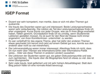IGEP Format
20
 Dozent war sehr kompetent, man merkte, dass er sich mit allen Themen gut
auskannte
 Die Inputs des Dozenten waren gut und interessant. Beide Leistungsnachweise
waren sehr zeitaufwendig. Die Lektion als Teil des Leistungsnachweises finde ich
eher ungeeignet. Kurze Inputs von jeder Gruppe, was sie in ihren Blogs erarbeitet
haben, hätten gereicht. Grundsätzlich finde ich es unnötig, wenn Studierende
Lektionen gestalten müssen. Es ist auch für den Rest der Klasse nicht immer
angenehm, von ihren KomilitonInnen unterrichtet zu werden.
 Es war vorteilhaft für das eigene Thema, aber hat dafür den anderen Themen
etwas geschadet (ich kenne mich jetzt auf einem Gebiet gut aus, konnte aus den
anderen aber nicht so viel mitnehmen).
 Die Lehrveranstaltung waren immer interessant. Allerdings finde ich nicht, dass
ich nun mehr über Themen wie Informations-Ethik oder Informations-Politik
weiss... Oder wie diese Themen in anderen Ländern aussehen
 Die Lektionen der Studenten waren gut, sie gaben Diskussionspunkte und was
zum nachdenken. Die Inputs über die Blogosphäre fand ich etwas zu viel. das ist
reine Übungssache
 Sehr viele Inputs, breit gefächert und mit sehr hohem Aktualitätsgrad. Statt dem
Blog jedoch hätte ich eine normale Arbeit bevorzugt.
 