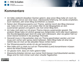 Kommentare
22
 Ich hätte vielleicht dieselben Sachen gelernt, aber einen Blog hatte ich noch nie
geschrieben und es war eine neue, interessante Erfahrung. Ich würde empfehlen,
auch nächstes Jahr einen Blog durchführen zu lassen.
 Neben dem Wissenszuwachs zum Thema, welcher durch den Blog intensiver
war, habe ich mich auch zum ersten Mal mit der Blogosphäre an sich
auseinander gesetzt und gelernt, wie man einen Blog führt.
 Ich habe mich jetzt nur mit einem Thema intensiv auseinander gesetzt. Die
anderen Blogs habe ich ehrlich gesagt aus Zeitgründen nicht oder kaum gelesen.
Die Stundengestaltungen fand ich zwar sehr interessant, aber sie gaben halt nur
einen kleinen Einblick in die jeweilige Thematik.
 Generell muss in Hausarbeiten über ein Thema geschrieben werden und man
muss sich vorher sehr genau damit befassen. Beim Blog hatte ich eher das
Gefühl das ich mich an die aktuellen News richten kann.
 Der Wissenszuwachs würde ich als gut bezeichnen
 Man hätte sich zu stark nur auf ein Themenfeld (Land) konzentrieren müssen
damit die Arbeit flüssig bleibt.
 ich glaube nicht, dass ich mehr gelernt hätte
 Klassische Arbeiten können aus meiner Sicht besser (nach)bearbeitet werden.
Blogs sind für mich immer noch eher virtuelle Tagebücher.
 