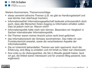 24
Weitere Kommentare, Themenvorschläge:
 etwas vermehrt ethische Themen (z.B. wo gibt es Handlungsbedarf und
was könnte man überhaupt machen).
 Informationsethik! Informationsgesellschaft bedeutet schlussendlich doch
auch, dass alle Menschen freien Zugang zu Information erhalten sollen.
Dies ist jedoch nicht so. Warum nicht?
 Informationspolitik hätte mehr sein können. Besonders ein Vergleich in
Sachen internationaler Informationspolitik.
 Die Themen waren meiner Ansicht schon recht breit gefächert.
 das Informationsrecht der Schweiz durchnehmen. Das hätte ich vom
Frontalunterricht erwartet, sowie die verschiedenen Aspekte der
Informationsethik.
 Die im Unterricht behandelten Themen war sehr spannend. Auch die
Erfahrung, eine Blog zu erstellen und mit Inhalt zu füllen war interessant.
 Ihre Links zu div Zeitungsartikel, die Sie in Moodle gestellt haben, fand
ich gut, die Artikel waren interessant und für unseren Blog passend, bzw.
ergänzend
 