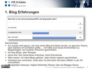 1. Blog Erfahrungen
3
Kommentare:
 Ich wusste nicht genau, wie man einen Blog einrichten konnte, es gab kein Thema,
über welches ich schreiben wollte,... Ich hatte auch keine Kommentare zu
Blogeinträgen von anderen Personen geschrieben.
 Ich lese Blogs, aber Rezepte.
 keine Zeit, kein besonderes Interesse, keine Kenntnisse
 Mehr passiv: Ich habe Blogs gelesen, aber keinen eigenen geschrieben.
 Interesse war vorhanden, hatte aber nie Zeit dafür die Ideen effektiv in die Tat
umzusetzen.
 Mangelndes Interesse, folglich fehlendes Wissen über die Blogger-Szene
 